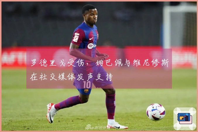 罗德里戈受伤，姆巴佩与维尼修斯在社交媒体发声支持