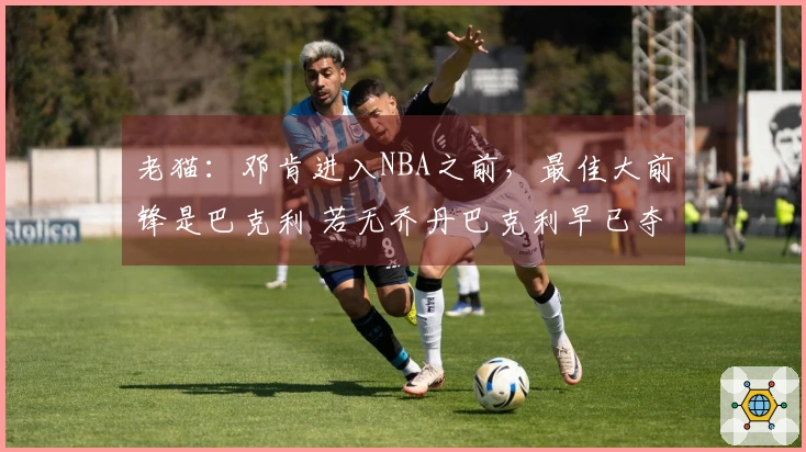 老猫：邓肯进入NBA之前，最佳大前锋是巴克利 若无乔丹巴克利早已夺冠