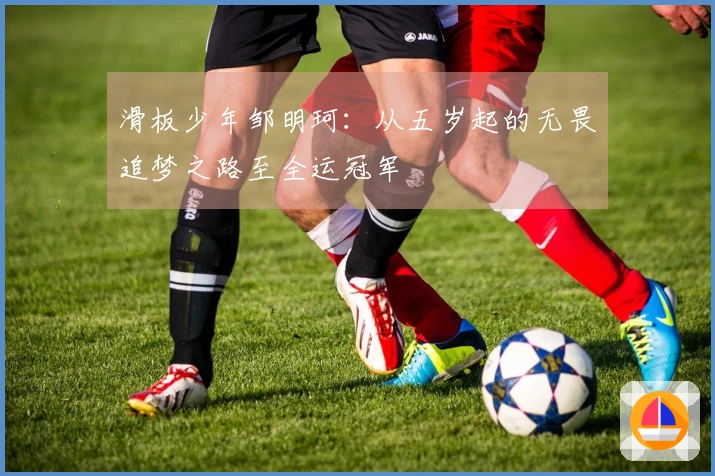 滑板少年邹明珂：从五岁起的无畏追梦之路至全运冠军