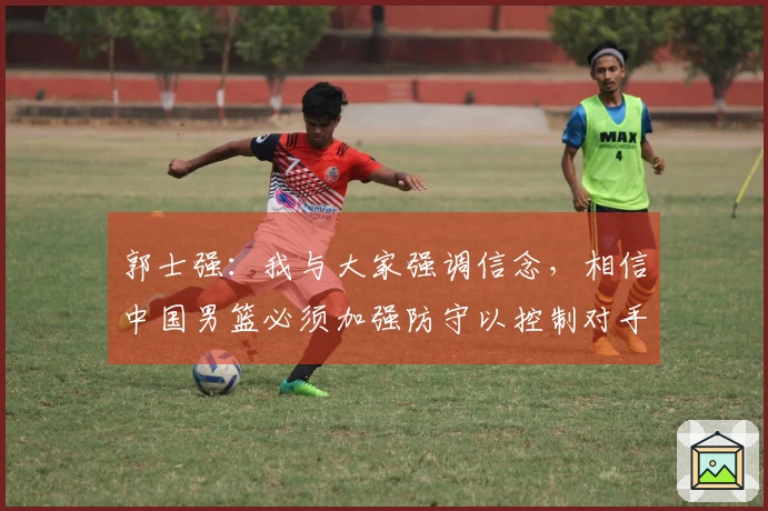 郭士强：我与大家强调信念，相信中国男篮必须加强防守以控制对手