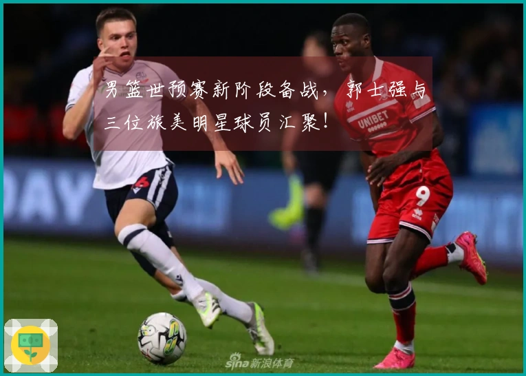 男篮世预赛新阶段备战，郭士强与三位旅美明星球员汇聚！