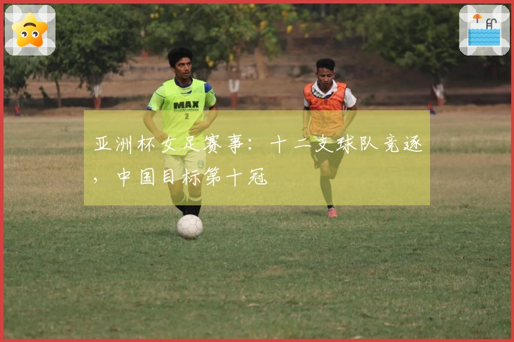 亚洲杯女足赛事：十二支球队竞逐，中国目标第十冠