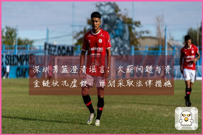 深圳男篮澄清谣言：欠薪问题与资金链状况虚假，计划采取法律措施维护权益