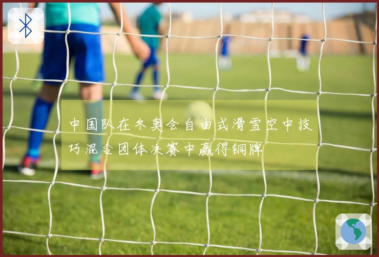 中国队在冬奥会自由式滑雪空中技巧混合团体决赛中赢得铜牌
