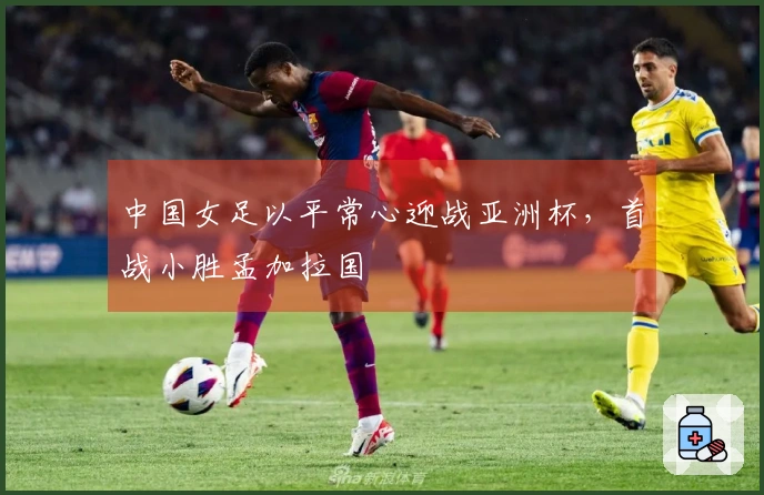 中国女足以平常心迎战亚洲杯，首战小胜孟加拉国