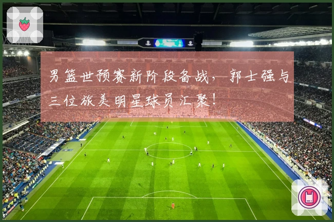 男篮世预赛新阶段备战，郭士强与三位旅美明星球员汇聚！