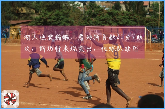 湖人逆袭鹈鹕，詹姆斯贡献21分7助攻，斯玛特表现突出，但球队缺陷显现