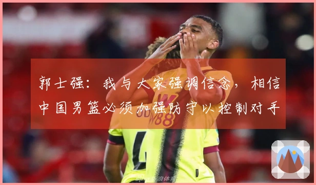 郭士强：我与大家强调信念，相信中国男篮必须加强防守以控制对手