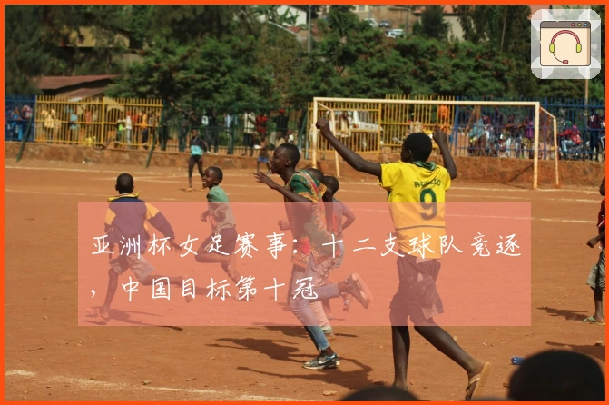 亚洲杯女足赛事：十二支球队竞逐，中国目标第十冠