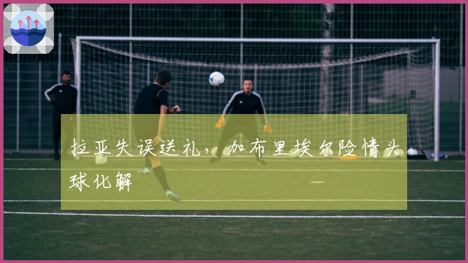 拉亚失误送礼，加布里埃尔险情头球化解