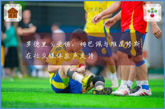 罗德里戈受伤，姆巴佩与维尼修斯在社交媒体发声支持