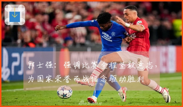 郭士强：强调比赛全程坚毅意志，为国家荣誉而战信念驱动胜利