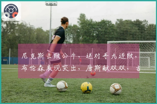 尼克斯击败公牛，送对手九连败，布伦森表现突出，唐斯献双双，吉迪状态低迷