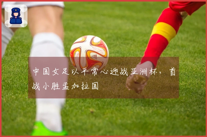 中国女足以平常心迎战亚洲杯，首战小胜孟加拉国