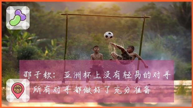 邵子钦：亚洲杯上没有轻易的对手，所有对手都做好了充分准备